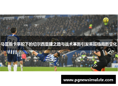 马雷斯卡掌舵下的切尔西重建之路与战术革新引发英超格局新变化 马雷斯卡掌舵下的切尔西重建之路与战术革新引发英超格局新变化