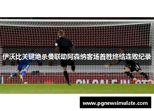 伊沃比关键绝杀曼联助阿森纳客场首胜终结连败纪录 伊沃比关键绝杀曼联助阿森纳客场首胜终结连败纪录