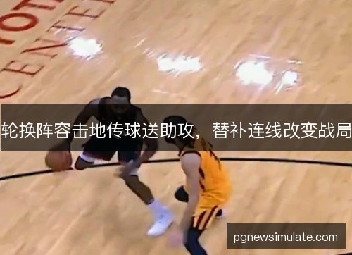 轮换阵容击地传球送助攻，替补连线改变战局